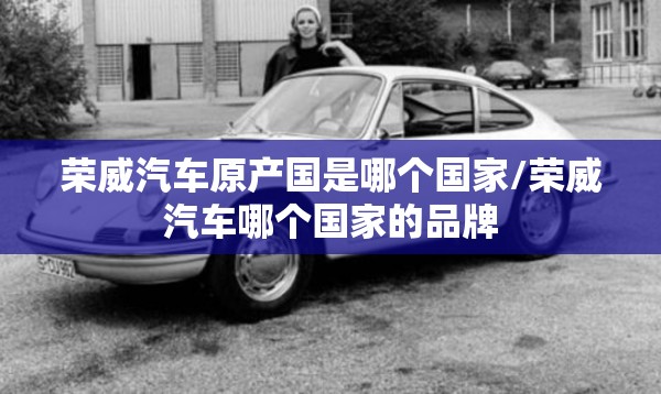 荣威汽车原产国是哪个国家/荣威汽车哪个国家的品牌 荣威汽车原产国是哪个国家/荣威汽车哪个国家的品牌