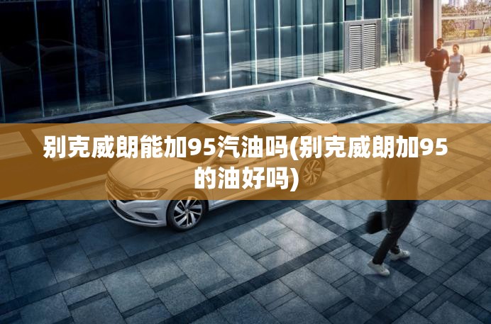 别克威朗能加95汽油吗(别克威朗加95的油好吗)