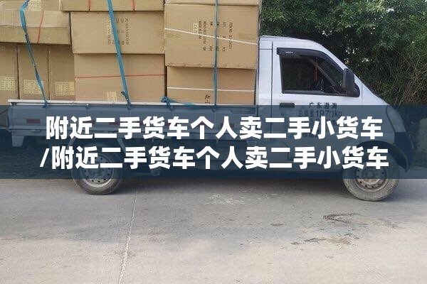 附近二手货车个人卖二手小货车/附近二手货车个人卖二手小货车转让