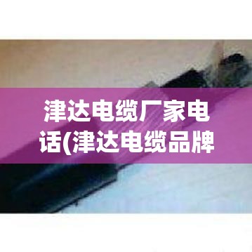 津达电缆厂家电话(津达电缆品牌排名) 津达电缆厂家电话(津达电缆品牌排名)