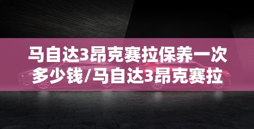 马自达3昂克赛拉保养一次多少钱/马自达3昂克赛拉保养周期 马自达3昂克赛拉保养一次多少钱/马自达3昂克赛拉保养周期