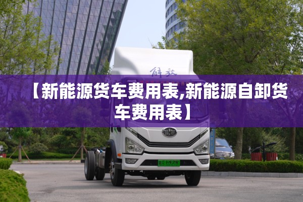 【新能源货车费用表,新能源自卸货车费用表】