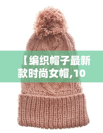 【编织帽子最新款时尚女帽,100种帽子编织视频】 【编织帽子最新款时尚女帽,100种帽子编织视频】