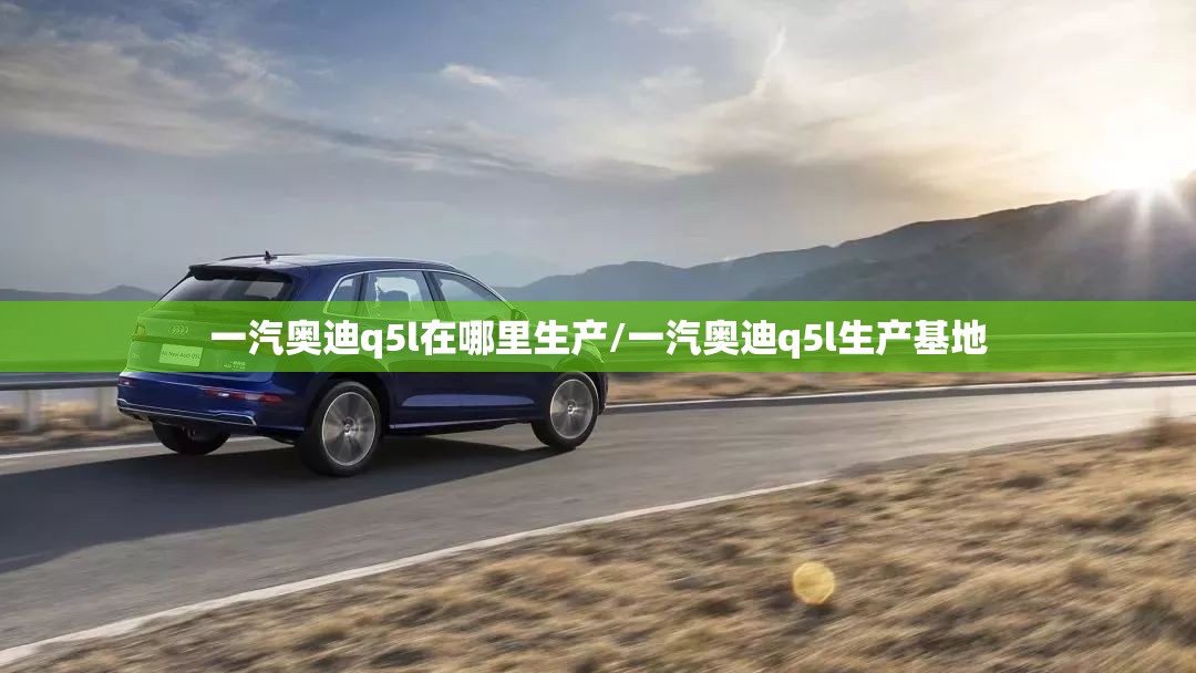 一汽奥迪q5l在哪里生产/一汽奥迪q5l生产基地