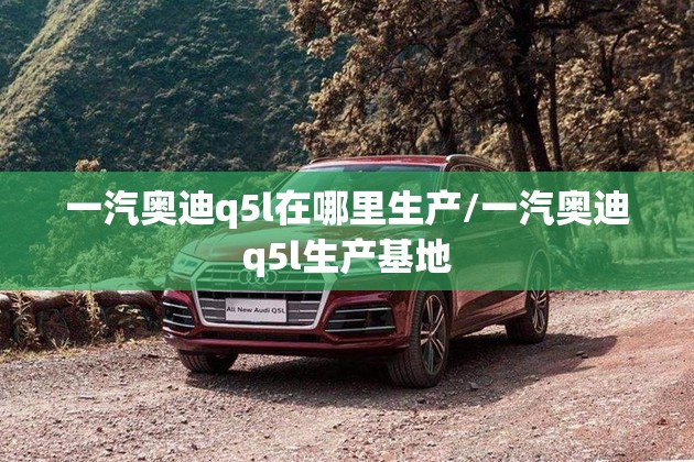 一汽奥迪q5l在哪里生产/一汽奥迪q5l生产基地