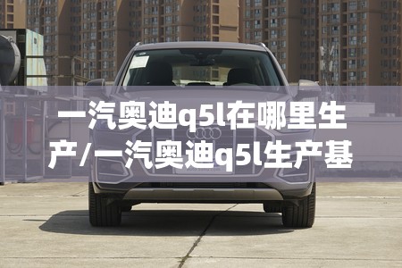 一汽奥迪q5l在哪里生产/一汽奥迪q5l生产基地