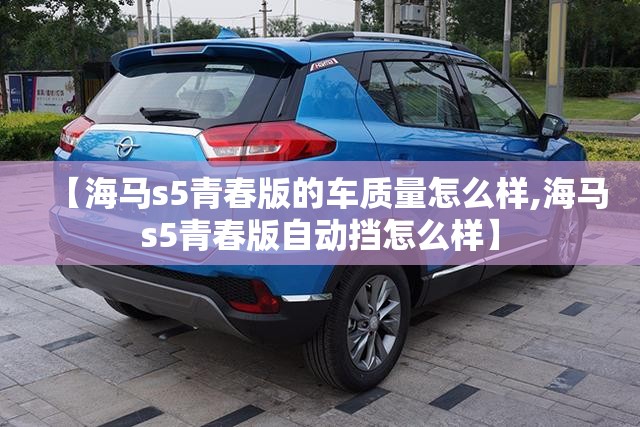 【海马s5青春版的车质量怎么样,海马s5青春版自动挡怎么样】 【海马s5青春版的车质量怎么样,海马s5青春版自动挡怎么样】