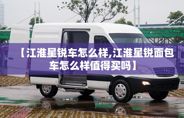 【江淮星锐车怎么样,江淮星锐面包车怎么样值得买吗】 【江淮星锐车怎么样,江淮星锐面包车怎么样值得买吗】
