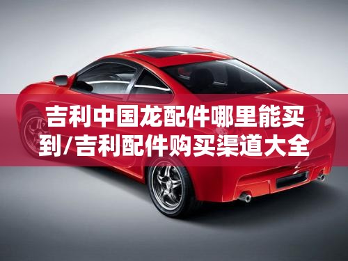 吉利中国龙配件哪里能买到/吉利配件购买渠道大全