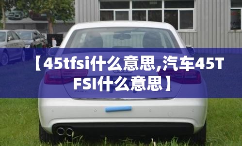 【45tfsi什么意思,汽车45TFSI什么意思】 【45tfsi什么意思,汽车45TFSI什么意思】
