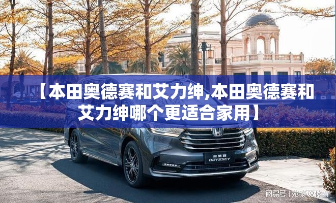 【本田奥德赛和艾力绅,本田奥德赛和艾力绅哪个更适合家用】 【本田奥德赛和艾力绅,本田奥德赛和艾力绅哪个更适合家用】