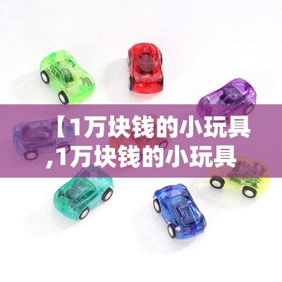 【1万块钱的小玩具,1万块钱的小玩具有哪些】 【1万块钱的小玩具,1万块钱的小玩具有哪些】