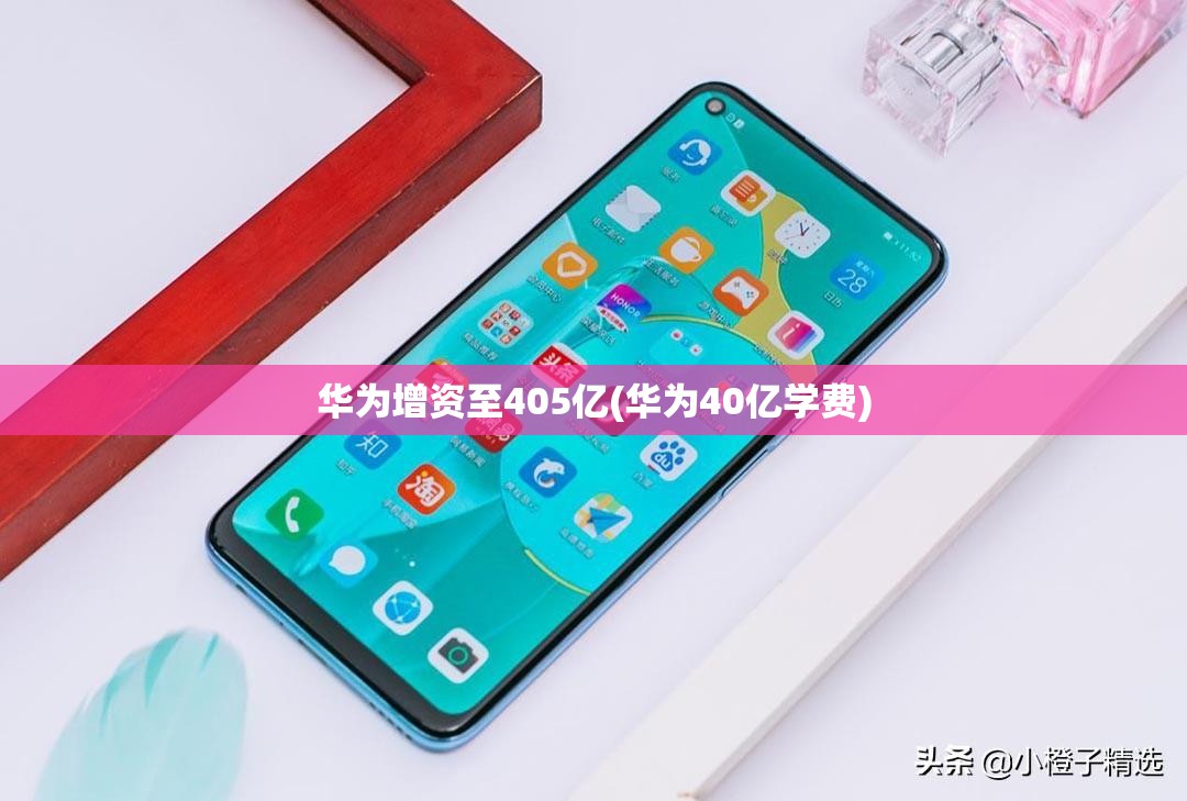 华为增资至405亿(华为40亿学费) 华为增资至405亿(华为40亿学费)