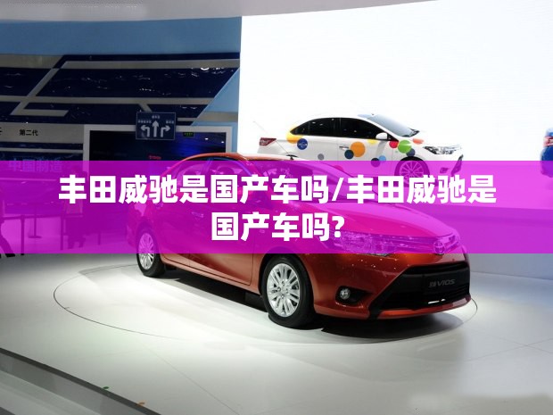 丰田威驰是国产车吗/丰田威驰是国产车吗? 丰田威驰是国产车吗/丰田威驰是国产车吗?