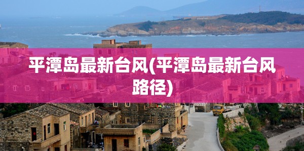 平潭岛最新台风(平潭岛最新台风路径) 平潭岛最新台风(平潭岛最新台风路径)