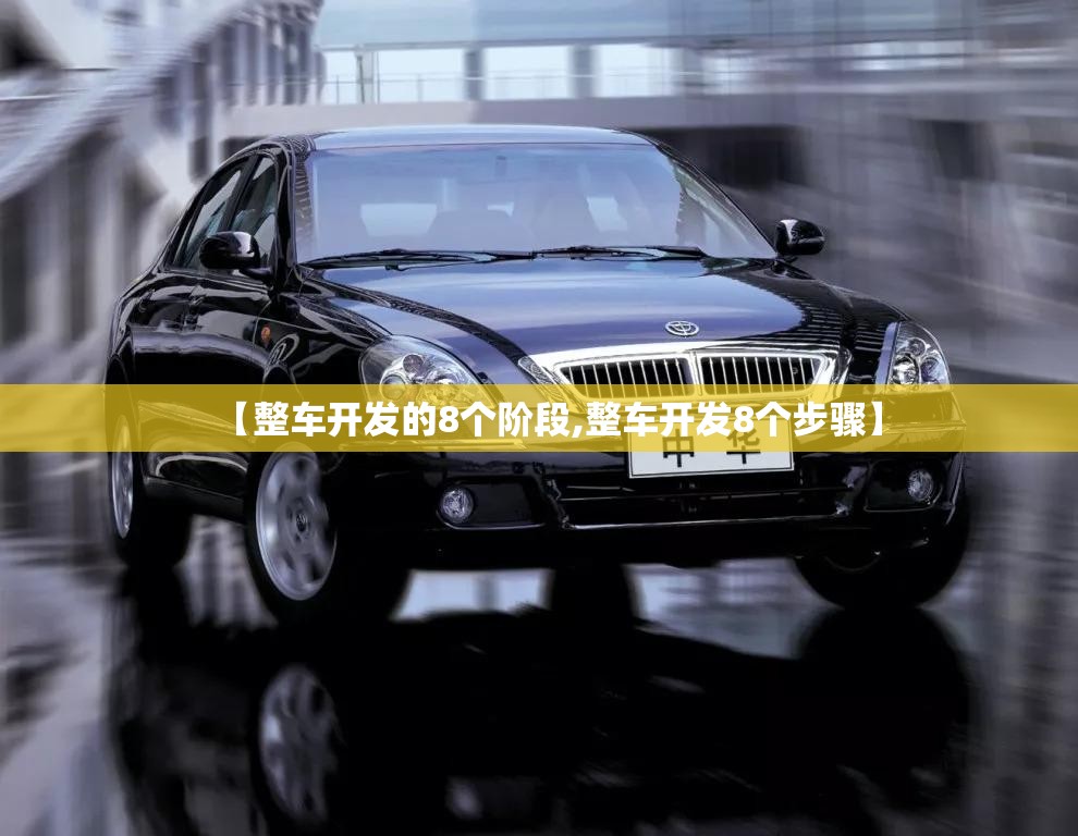 【整车开发的8个阶段,整车开发8个步骤】 【整车开发的8个阶段,整车开发8个步骤】