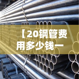 【20钢管费用多少钱一米,20钢管费用多少钱一公斤】