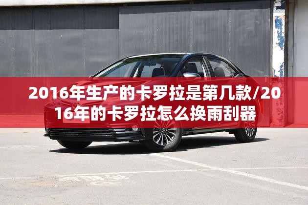 2016年生产的卡罗拉是第几款/2016年的卡罗拉怎么换雨刮器